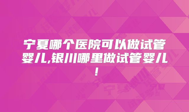 宁夏哪个医院可以做试管婴儿,银川哪里做试管婴儿！