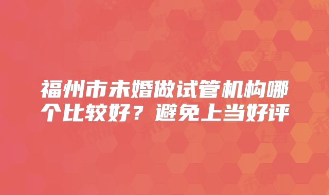 福州市未婚做试管机构哪个比较好？避免上当好评
