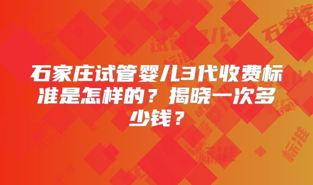 石家庄试管婴儿3代收费标准是怎样的?揭晓一次多少钱?