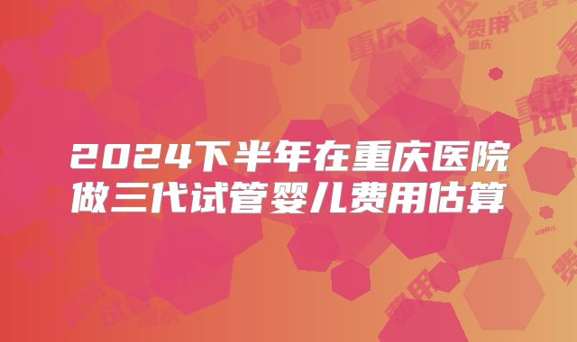 2024下半年在重庆医院做三代试管婴儿费用估算