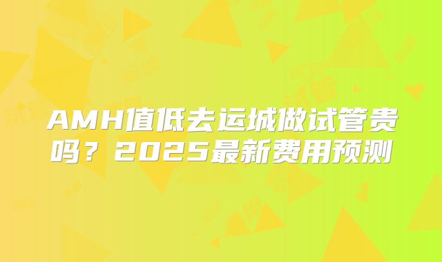 AMH值低去运城做试管贵吗?2025最新费用预测