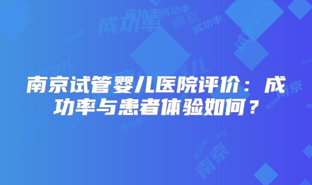 南京试管婴儿医院评价：成功率与患者体验如何？