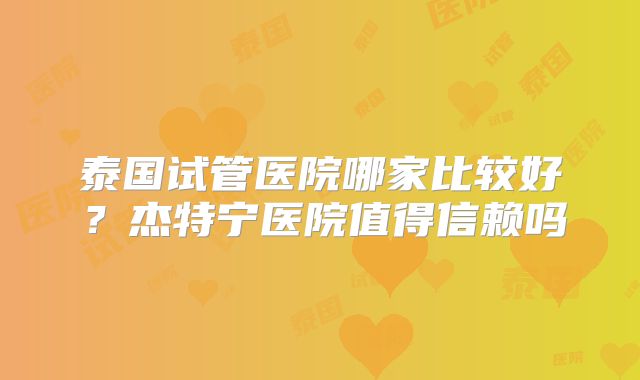 泰国试管医院哪家比较好？杰特宁医院值得信赖吗