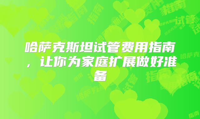 哈萨克斯坦试管费用指南，让你为家庭扩展做好准备