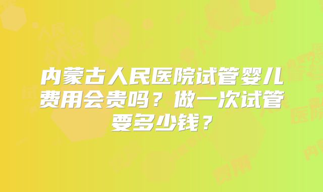 内蒙古人民医院试管婴儿费用会贵吗？做一次试管要多少钱？