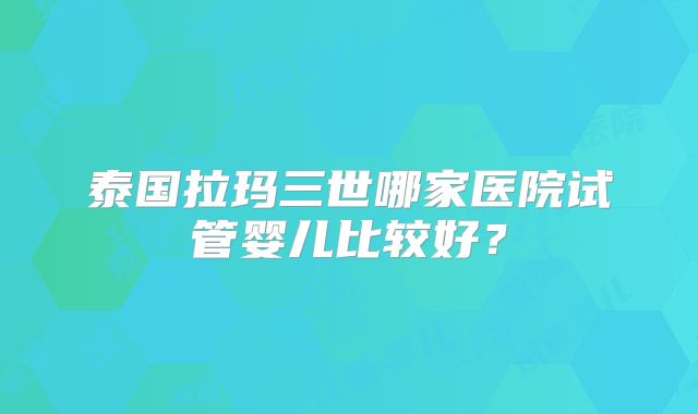 泰国拉玛三世哪家医院试管婴儿比较好？