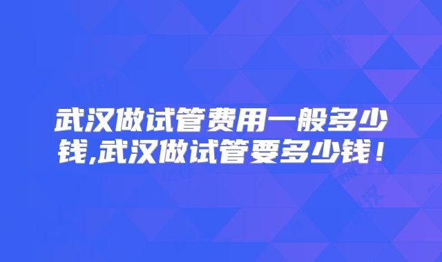 武汉做试管费用一般多少钱,武汉做试管要多少钱!