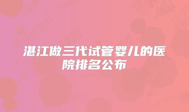 湛江做三代试管婴儿的医院排名公布