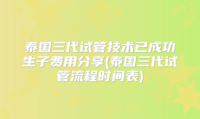泰国三代试管技术已成功生子费用分享(泰国三代试管流程时间表)