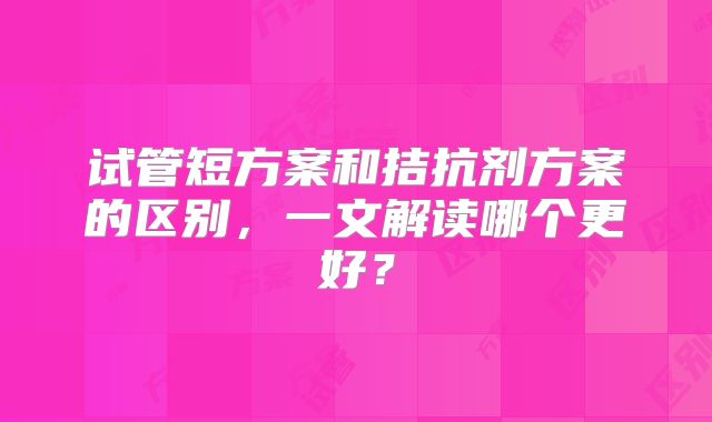 试管短方案和拮抗剂方案的区别，一文解读哪个更好？