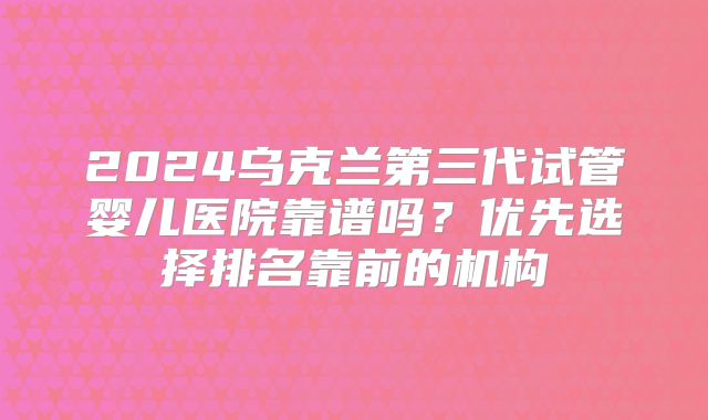 2024乌克兰第三代试管婴儿医院靠谱吗？优先选择排名靠前的机构