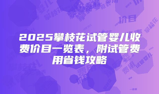 2025攀枝花试管婴儿收费价目一览表,附试管费用省钱攻略