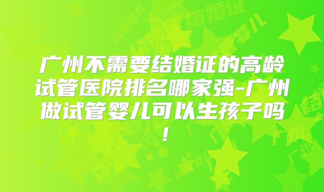 广州不需要结婚证的高龄试管医院排名哪家强-广州做试管婴儿可以生孩子吗！