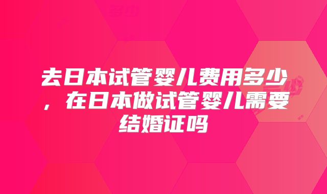 去日本试管婴儿费用多少,在日本做试管婴儿需要结婚证吗