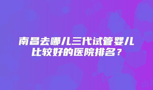 南昌去哪儿三代试管婴儿比较好的医院排名？