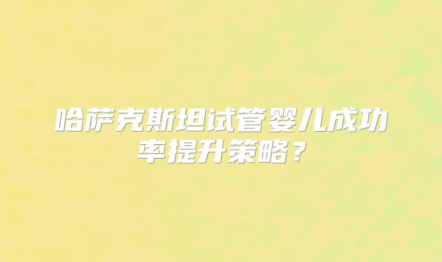 哈萨克斯坦试管婴儿成功率提升策略?