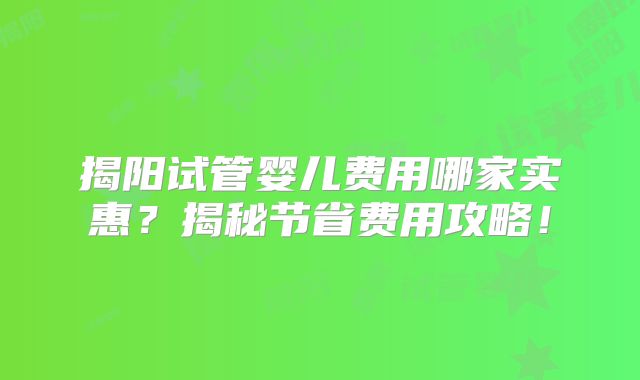 揭阳试管婴儿费用哪家实惠？揭秘节省费用攻略！