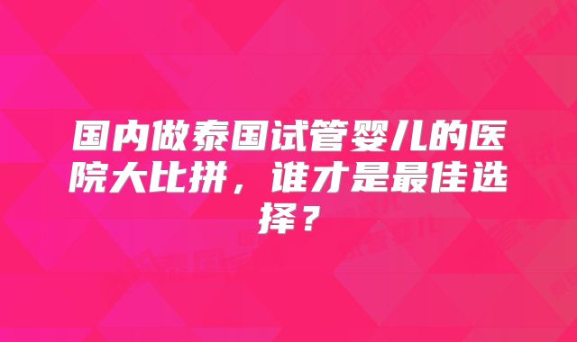 国内做泰国试管婴儿的医院大比拼，谁才是最佳选择？
