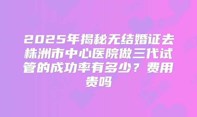 2025年揭秘无结婚证去株洲市中心医院做三代试管的成功率有多少?费用贵吗