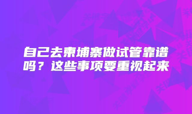 自己去柬埔寨做试管靠谱吗?这些事项要重视起来