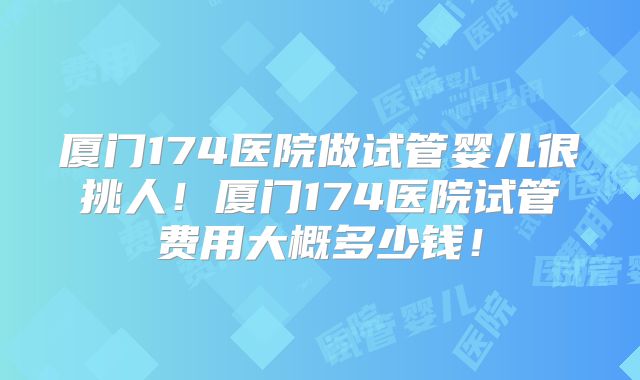 厦门174医院做试管婴儿很挑人!厦门174医院试管费用大概多少钱!