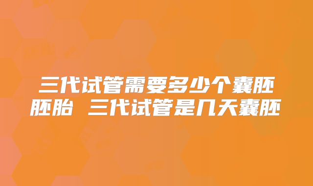 三代试管需要多少个囊胚胚胎 三代试管是几天囊胚