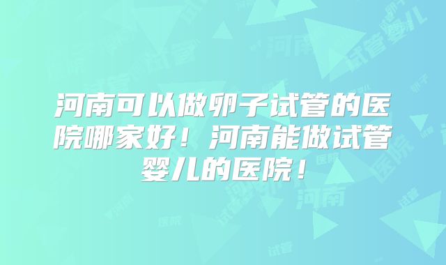 河南可以做卵子试管的医院哪家好！河南能做试管婴儿的医院！