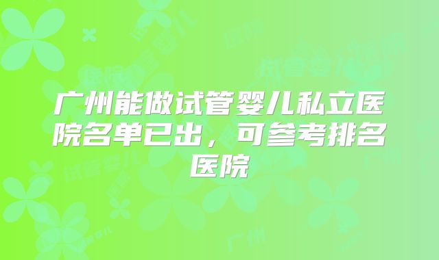 广州能做试管婴儿私立医院名单已出，可参考排名医院