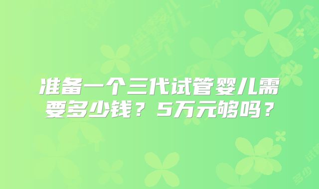 准备一个三代试管婴儿需要多少钱？5万元够吗？