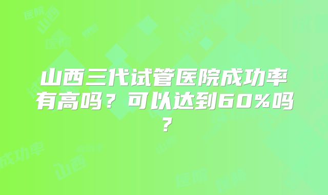 山西三代试管医院成功率有高吗?可以达到60%吗?