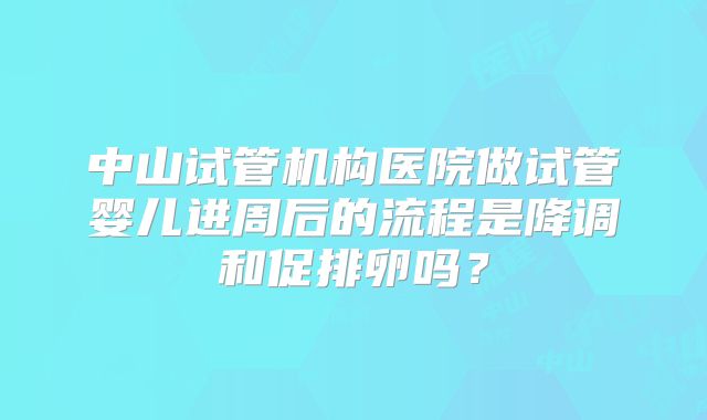 中山试管机构医院做试管婴儿进周后的流程是降调和促排卵吗？