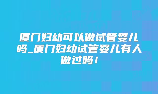 厦门妇幼可以做试管婴儿吗_厦门妇幼试管婴儿有人做过吗!