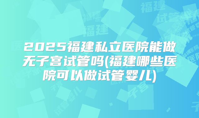 2025福建私立医院能做无子宫试管吗(福建哪些医院可以做试管婴儿)