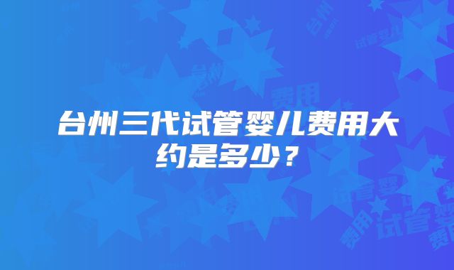 台州三代试管婴儿费用大约是多少？