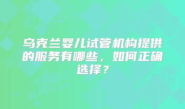 乌克兰婴儿试管机构提供的服务有哪些，如何正确选择？