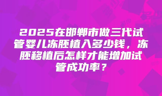 2025在邯郸市做三代试管婴儿冻胚植入多少钱,冻胚移植后怎样才能增加试管成功率?