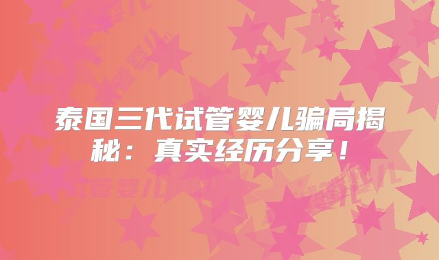 泰国三代试管婴儿骗局揭秘：真实经历分享！