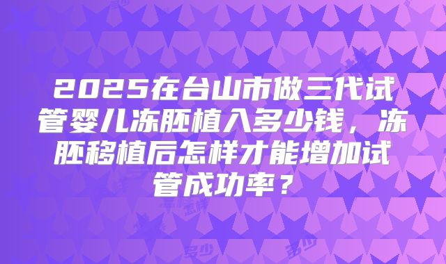 2025在台山市做三代试管婴儿冻胚植入多少钱，冻胚移植后怎样才能增加试管成功率？