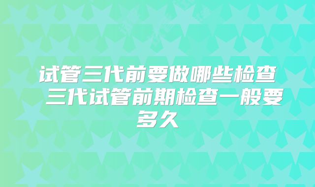 试管三代前要做哪些检查 三代试管前期检查一般要多久