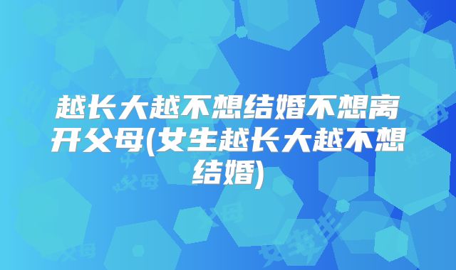 越长大越不想结婚不想离开父母(女生越长大越不想结婚)