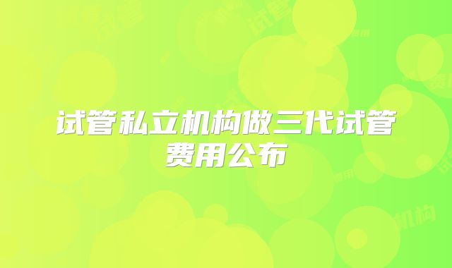 试管私立机构做三代试管费用公布