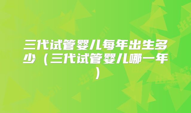 三代试管婴儿每年出生多少（三代试管婴儿哪一年）