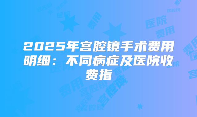 2025年宫腔镜手术费用明细：不同病症及医院收费指
