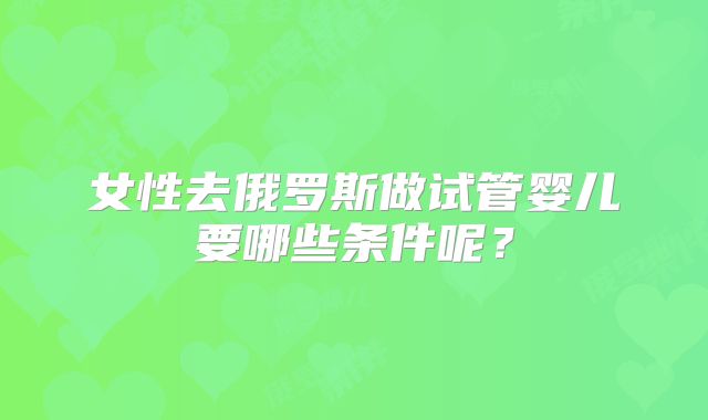 女性去俄罗斯做试管婴儿要哪些条件呢?