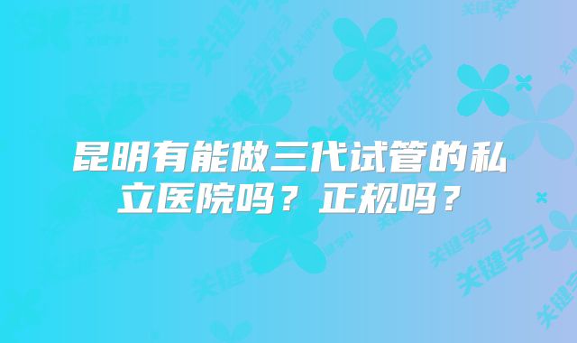 昆明有能做三代试管的私立医院吗?正规吗?