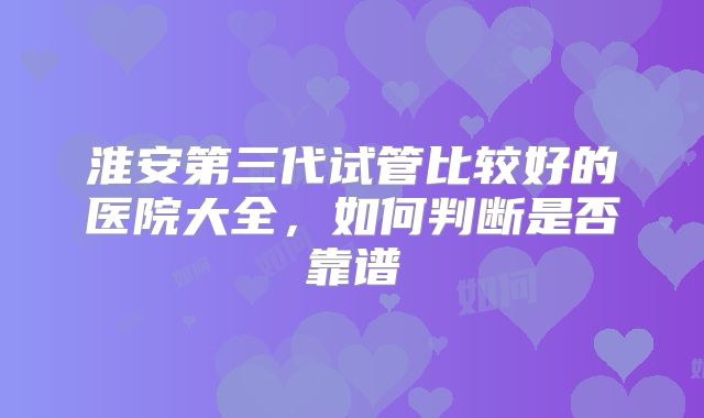 淮安第三代试管比较好的医院大全,如何判断是否靠谱