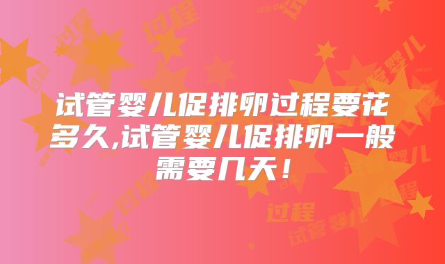 试管婴儿促排卵过程要花多久,试管婴儿促排卵一般需要几天！