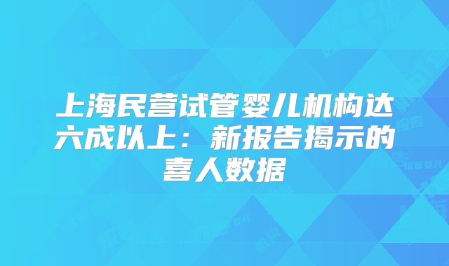 上海民营试管婴儿机构达六成以上:新报告揭示的喜人数据