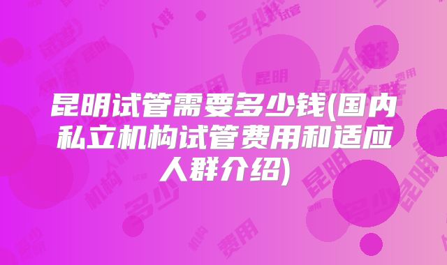 昆明试管需要多少钱(国内私立机构试管费用和适应人群介绍)