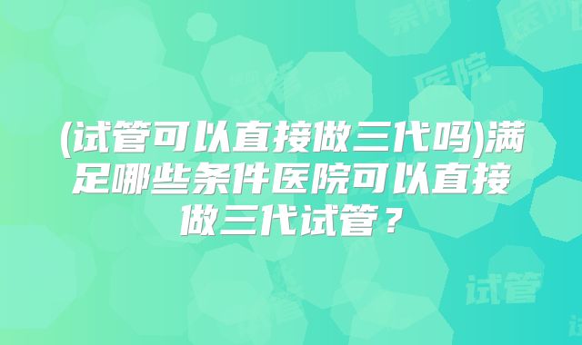 (试管可以直接做三代吗)满足哪些条件医院可以直接做三代试管？
